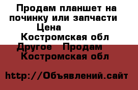  Продам планшет на починку или запчасти › Цена ­ 2 200 - Костромская обл. Другое » Продам   . Костромская обл.